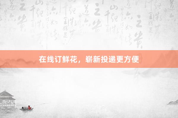 在线订鲜花，崭新投递更方便