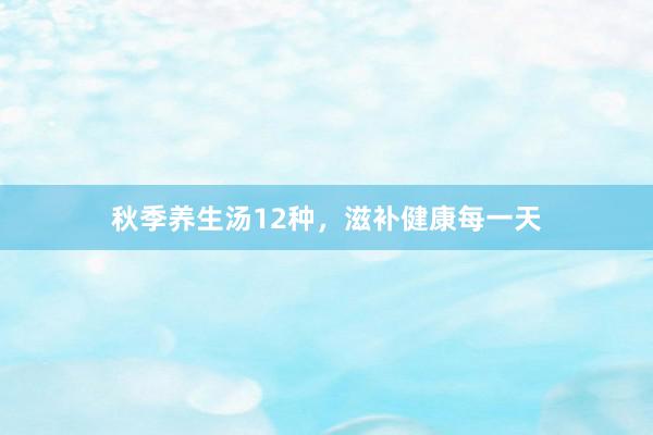 秋季养生汤12种，滋补健康每一天