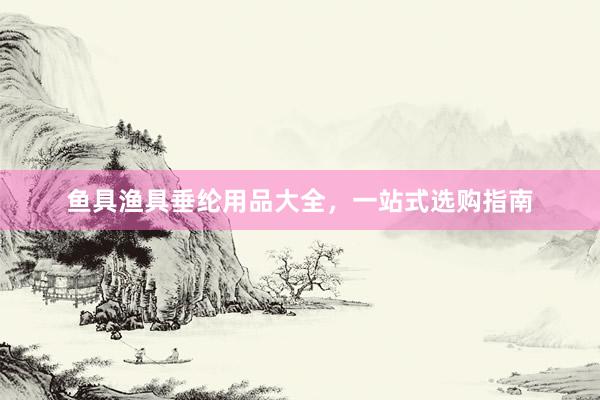 鱼具渔具垂纶用品大全,一站式选购指南
